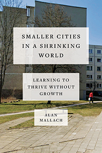Smaller Cities in a Shrinking World: Learning to Thrive Without Growth by Alan Mallach | An Island Press book