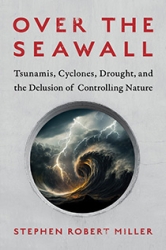 Over the Seawall: Tsunamis, Cyclones, Drought, and the Delusion of Controlling Nature by Stephen Robert Miller | An Island Press book